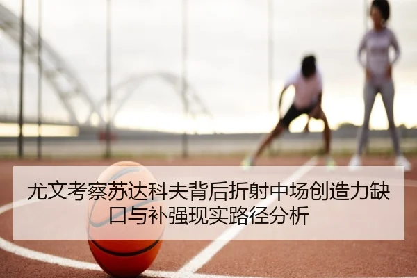 尤文考察苏达科夫背后折射中场创造力缺口与补强现实路径分析