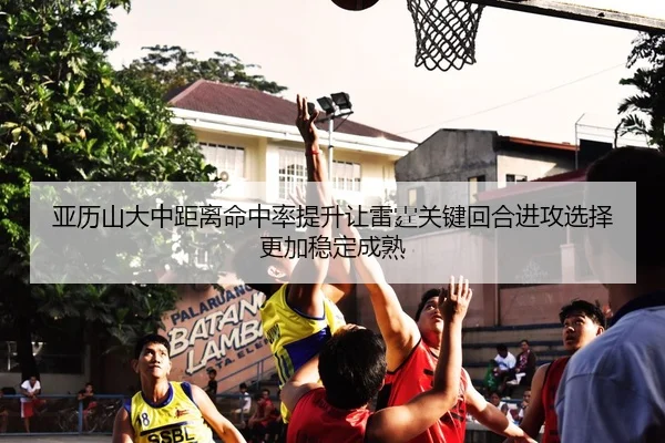 亚历山大中距离命中率提升让雷霆关键回合进攻选择更加稳定成熟